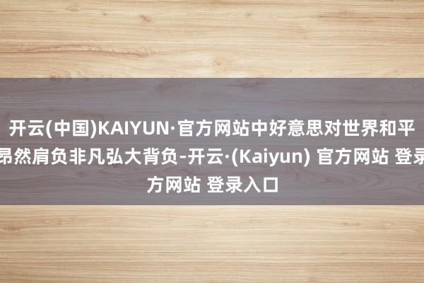 开云(中国)KAIYUN·官方网站中好意思对世界和平褂讪昂然肩负非凡弘大背负-开云·(Kaiyun) 官方网站 登录入口