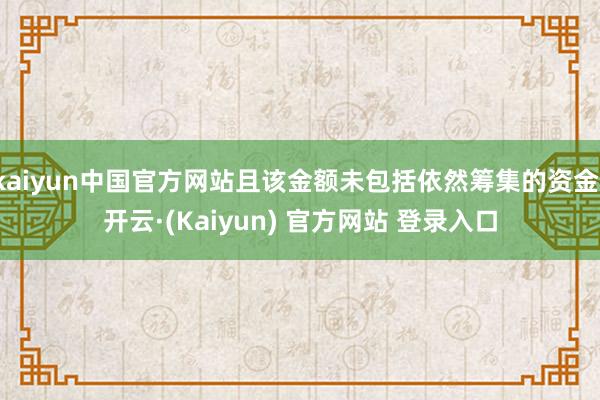 kaiyun中国官方网站且该金额未包括依然筹集的资金-开云·(Kaiyun) 官方网站 登录入口