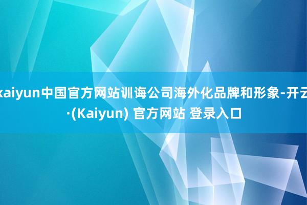 kaiyun中国官方网站训诲公司海外化品牌和形象-开云·(Kaiyun) 官方网站 登录入口