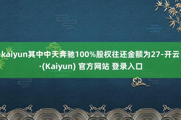 kaiyun其中中天奔驰100%股权往还金额为27-开云·(Kaiyun) 官方网站 登录入口