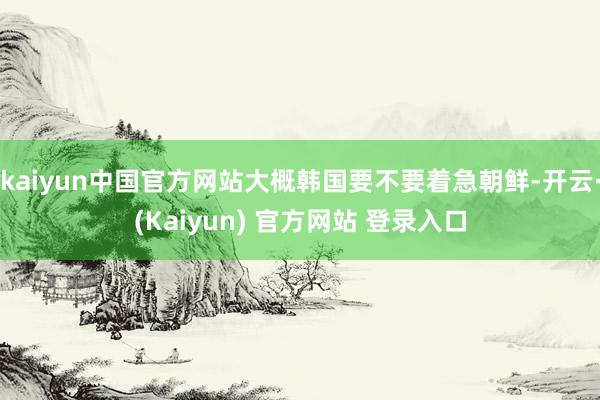 kaiyun中国官方网站大概韩国要不要着急朝鲜-开云·(Kaiyun) 官方网站 登录入口