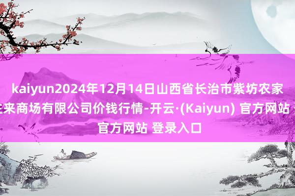 kaiyun2024年12月14日山西省长治市紫坊农家具概述往来商场有限公司价钱行情-开云·(Kaiyun) 官方网站 登录入口
