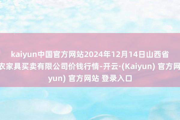 kaiyun中国官方网站2024年12月14日山西省晋城市绿欣农家具买卖有限公司价钱行情-开云·(Kaiyun) 官方网站 登录入口
