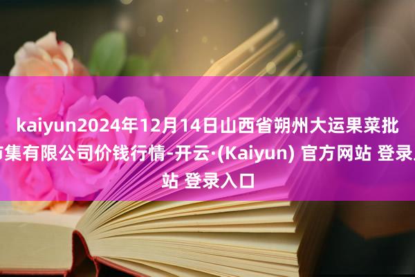 kaiyun2024年12月14日山西省朔州大运果菜批发市集有限公司价钱行情-开云·(Kaiyun) 官方网站 登录入口
