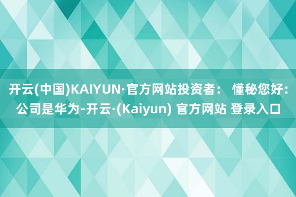 开云(中国)KAIYUN·官方网站投资者： 懂秘您好：公司是华为-开云·(Kaiyun) 官方网站 登录入口