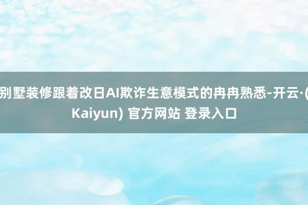 别墅装修跟着改日AI欺诈生意模式的冉冉熟悉-开云·(Kaiyun) 官方网站 登录入口