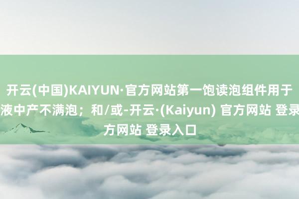 开云(中国)KAIYUN·官方网站第一饱读泡组件用于在碱液中产不满泡;和/或-开云·(Kaiyun) 官方网站 登录入口