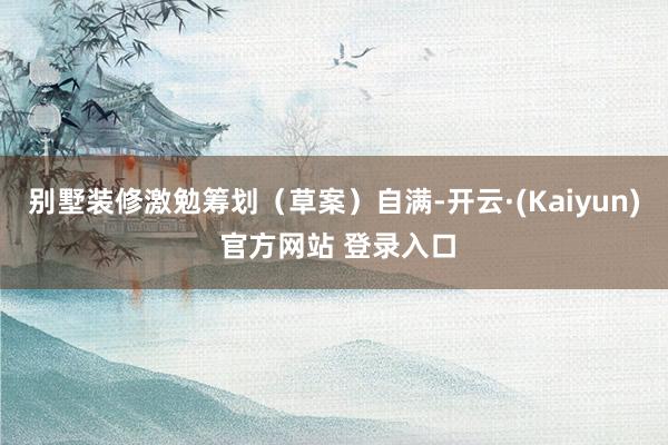 别墅装修　　激勉筹划（草案）自满-开云·(Kaiyun) 官方网站 登录入口