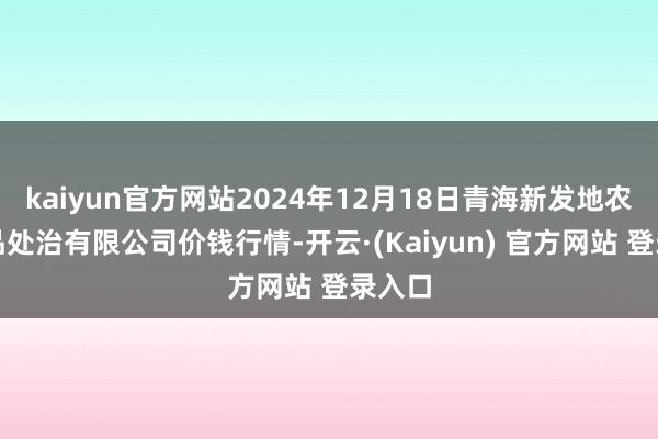 kaiyun官方网站2024年12月18日青海新发地农副居品处治有限公司价钱行情-开云·(Kaiyun) 官方网站 登录入口