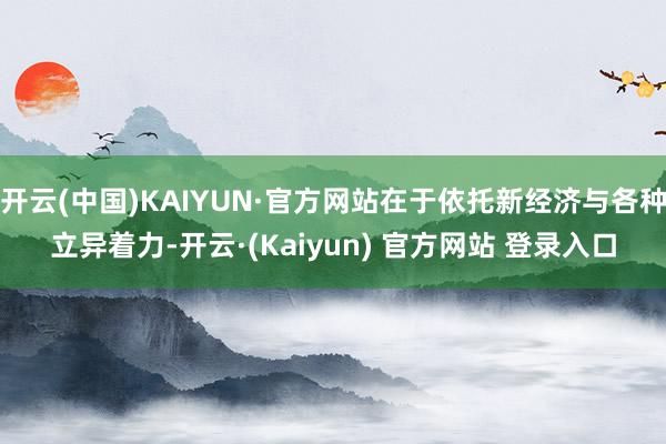开云(中国)KAIYUN·官方网站在于依托新经济与各种立异着力-开云·(Kaiyun) 官方网站 登录入口