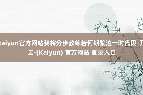 kaiyun官方网站我将分步教练若何期骗这一时代段-开云·(Kaiyun) 官方网站 登录入口