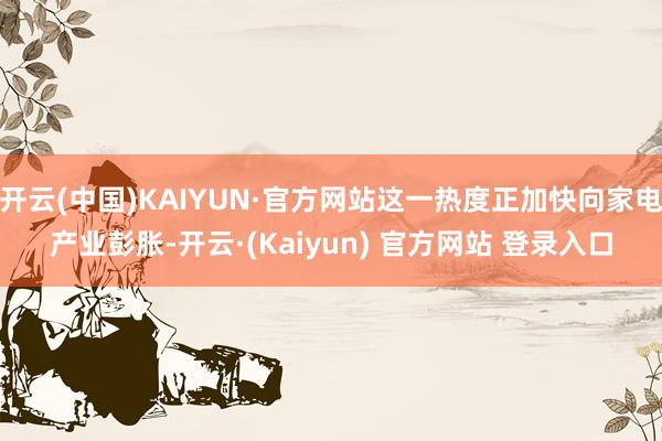开云(中国)KAIYUN·官方网站这一热度正加快向家电产业彭胀-开云·(Kaiyun) 官方网站 登录入口