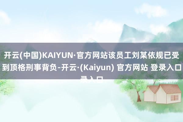 开云(中国)KAIYUN·官方网站该员工刘某依规已受到顶格刑事背负-开云·(Kaiyun) 官方网站 登录入口