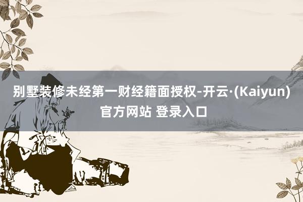 别墅装修未经第一财经籍面授权-开云·(Kaiyun) 官方网站 登录入口