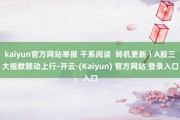 kaiyun官方网站举报 干系阅读 转机更新丨A股三大指数颤动上行-开云·(Kaiyun) 官方网站 登录入口