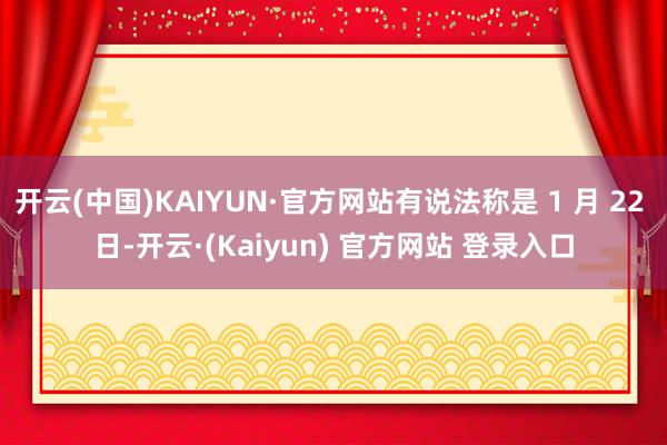开云(中国)KAIYUN·官方网站有说法称是 1 月 22 日-开云·(Kaiyun) 官方网站 登录入口