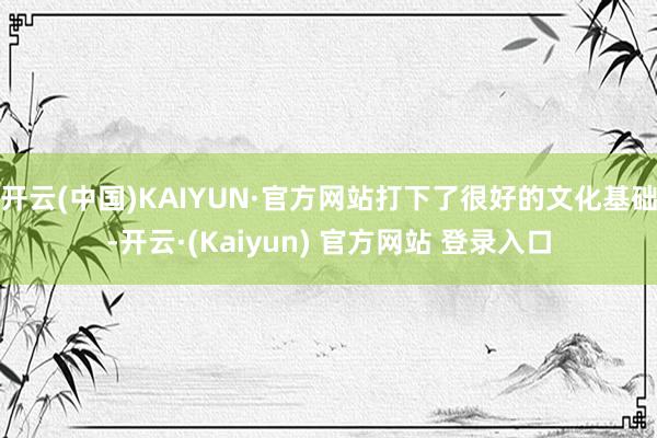 开云(中国)KAIYUN·官方网站打下了很好的文化基础-开云·(Kaiyun) 官方网站 登录入口