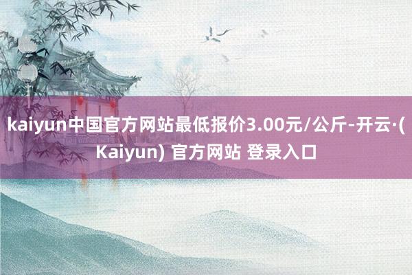 kaiyun中国官方网站最低报价3.00元/公斤-开云·(Kaiyun) 官方网站 登录入口