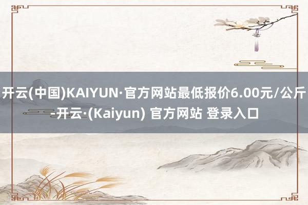 开云(中国)KAIYUN·官方网站最低报价6.00元/公斤-开云·(Kaiyun) 官方网站 登录入口