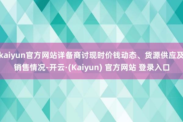 kaiyun官方网站详备商讨现时价钱动态、货源供应及销售情况-开云·(Kaiyun) 官方网站 登录入口