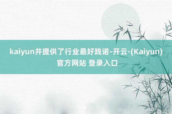kaiyun并提供了行业最好践诺-开云·(Kaiyun) 官方网站 登录入口