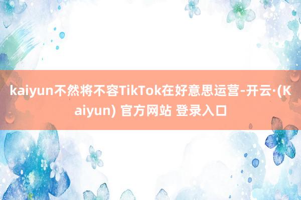 kaiyun不然将不容TikTok在好意思运营-开云·(Kaiyun) 官方网站 登录入口