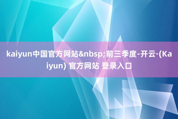 kaiyun中国官方网站&nbsp;前三季度-开云·(Kaiyun) 官方网站 登录入口