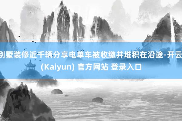 别墅装修近千辆分享电单车被收缴并堆积在沿途-开云·(Kaiyun) 官方网站 登录入口
