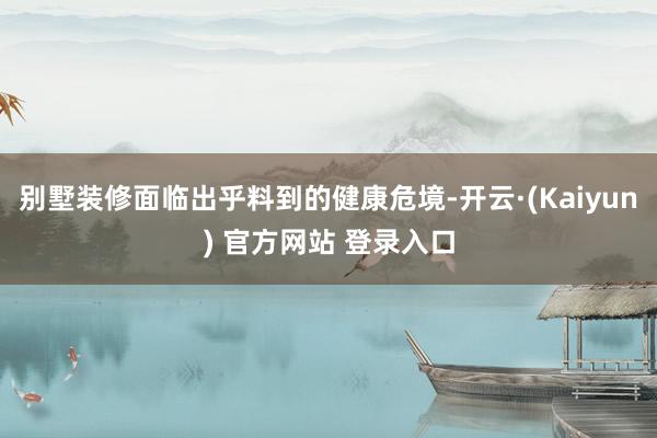 别墅装修面临出乎料到的健康危境-开云·(Kaiyun) 官方网站 登录入口