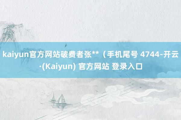 kaiyun官方网站破费者张**（手机尾号 4744-开云·(Kaiyun) 官方网站 登录入口