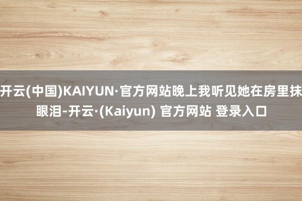 开云(中国)KAIYUN·官方网站晚上我听见她在房里抹眼泪-开云·(Kaiyun) 官方网站 登录入口