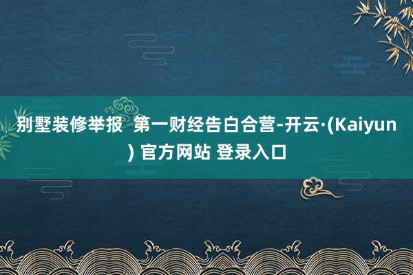别墅装修举报  第一财经告白合营-开云·(Kaiyun) 官方网站 登录入口