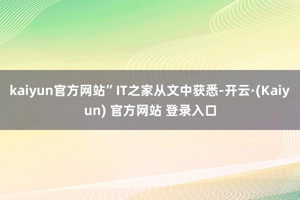 kaiyun官方网站”IT之家从文中获悉-开云·(Kaiyun) 官方网站 登录入口