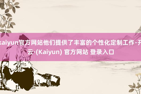 kaiyun官方网站他们提供了丰富的个性化定制工作-开云·(Kaiyun) 官方网站 登录入口