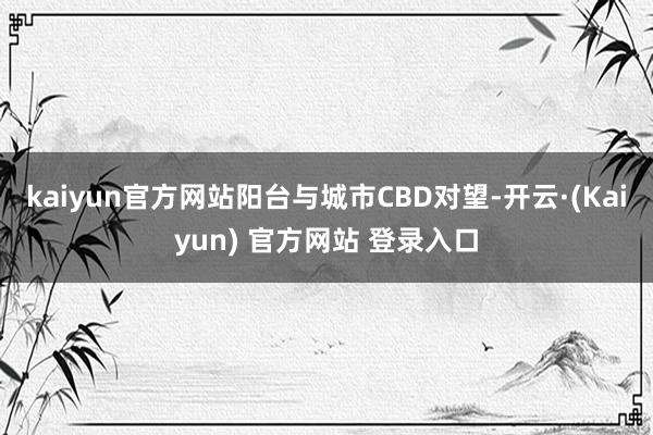 kaiyun官方网站阳台与城市CBD对望-开云·(Kaiyun) 官方网站 登录入口
