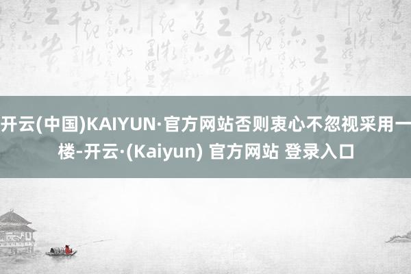 开云(中国)KAIYUN·官方网站否则衷心不忽视采用一楼-开云·(Kaiyun) 官方网站 登录入口