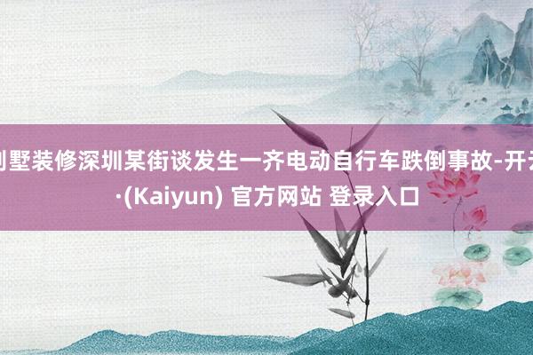 别墅装修深圳某街谈发生一齐电动自行车跌倒事故-开云·(Kaiyun) 官方网站 登录入口