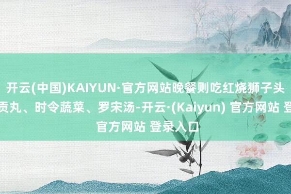开云(中国)KAIYUN·官方网站晚餐则吃红烧狮子头、京酱贡丸、时令蔬菜、罗宋汤-开云·(Kaiyun) 官方网站 登录入口