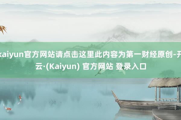 kaiyun官方网站请点击这里此内容为第一财经原创-开云·(Kaiyun) 官方网站 登录入口