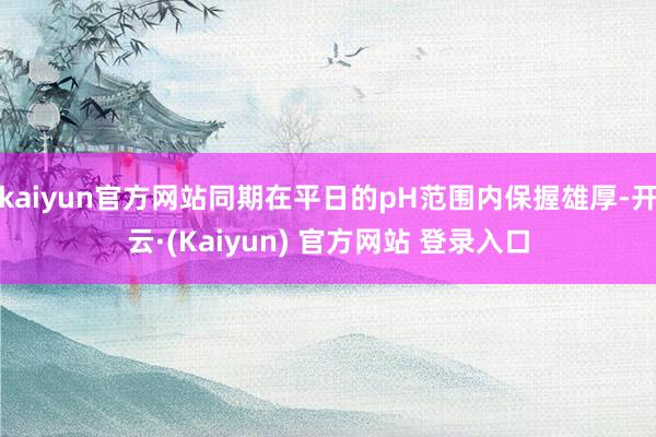 kaiyun官方网站同期在平日的pH范围内保握雄厚-开云·(Kaiyun) 官方网站 登录入口