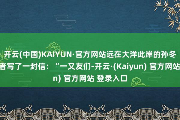 开云(中国)KAIYUN·官方网站远在大洋此岸的孙冬老诚向读者写了一封信：“一又友们-开云·(Kaiyun) 官方网站 登录入口