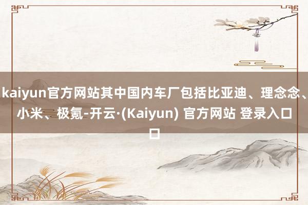 kaiyun官方网站其中国内车厂包括比亚迪、理念念、小米、极氪-开云·(Kaiyun) 官方网站 登录入口