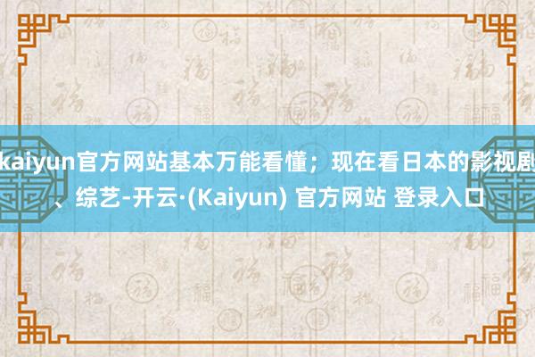 kaiyun官方网站基本万能看懂；现在看日本的影视剧、综艺-开云·(Kaiyun) 官方网站 登录入口