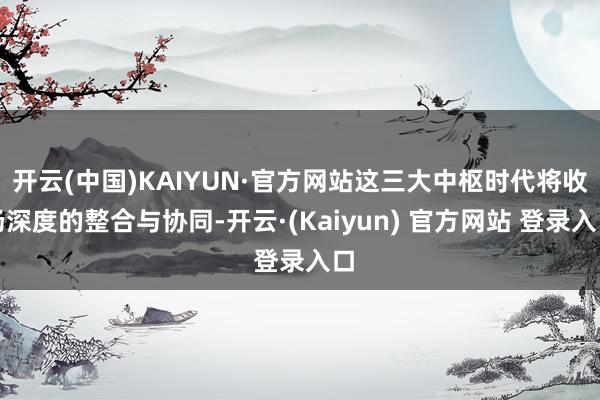 开云(中国)KAIYUN·官方网站这三大中枢时代将收场深度的整合与协同-开云·(Kaiyun) 官方网站 登录入口