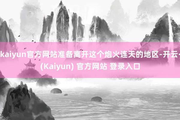 kaiyun官方网站准备离开这个炮火连天的地区-开云·(Kaiyun) 官方网站 登录入口