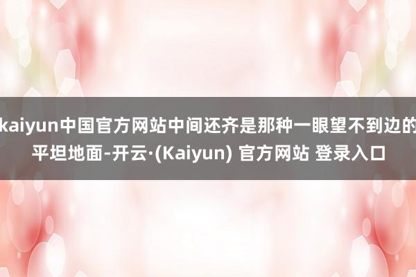 kaiyun中国官方网站中间还齐是那种一眼望不到边的平坦地面-开云·(Kaiyun) 官方网站 登录入口