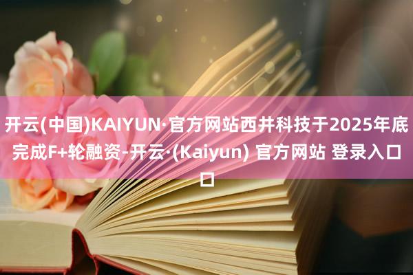 开云(中国)KAIYUN·官方网站西井科技于2025年底完成F+轮融资-开云·(Kaiyun) 官方网站 登录入口