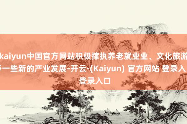 kaiyun中国官方网站积极撑执养老就业业、文化旅游等一些新的产业发展-开云·(Kaiyun) 官方网站 登录入口