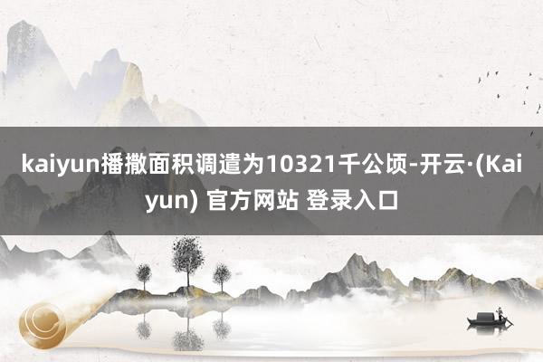 kaiyun播撒面积调遣为10321千公顷-开云·(Kaiyun) 官方网站 登录入口