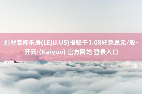 别墅装修乐居(LEJU.US)报收于1.08好意思元/股-开云·(Kaiyun) 官方网站 登录入口